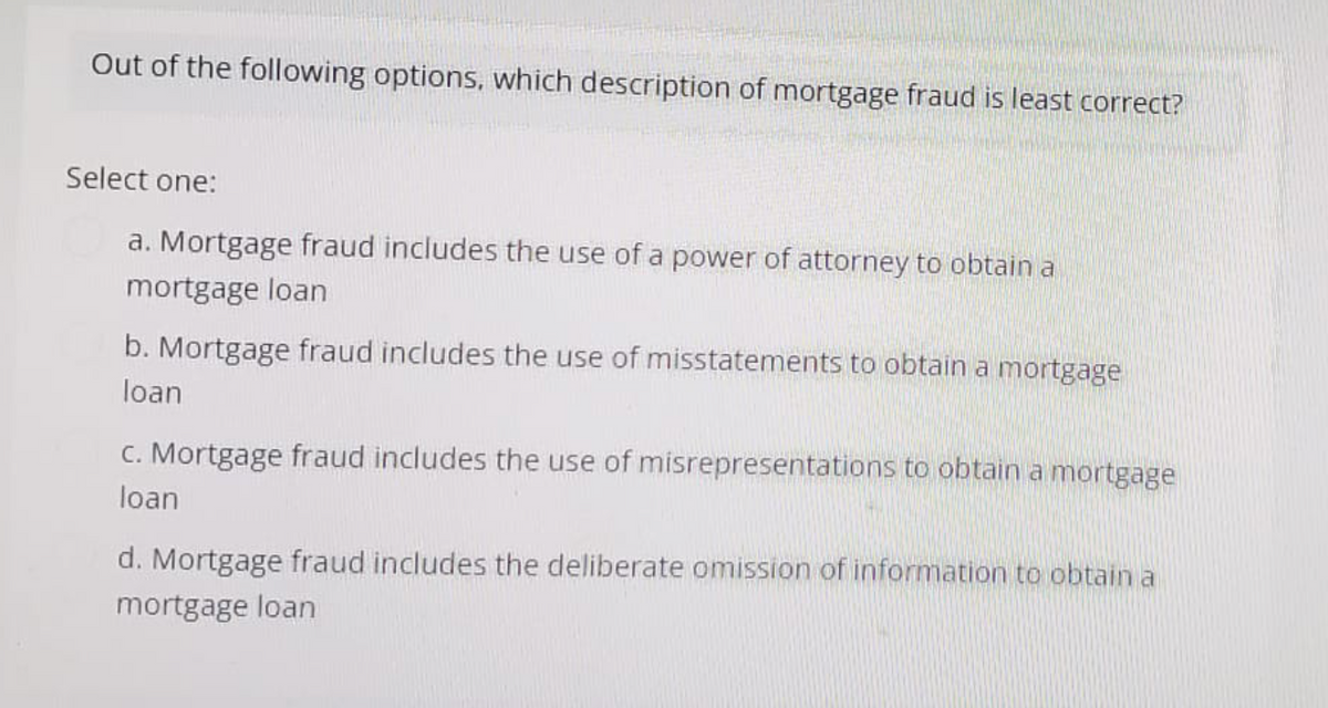 Out of the following options, which description of mortgage fraud is least correct?
Select one:
a. Mortgage fraud includes the use of a power of attorney to obtain a
mortgage loan
b. Mortgage fraud includes the use of misstatements to obtain a mortgage
loan
c. Mortgage fraud includes the use of misrepresentations to obtain a mortgage
loan
d. Mortgage fraud includes the deliberate omission of information to obtain a
mortgage loan