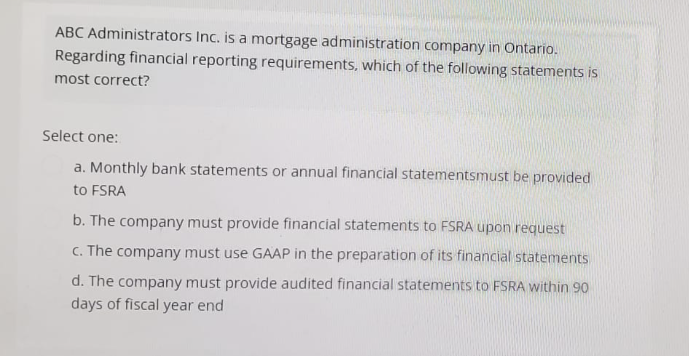 ABC Administrators Inc. is a mortgage administration company in Ontario.
Regarding financial reporting requirements, which of the following statements is
most correct?
Select one:
a. Monthly bank statements or annual financial statements must be provided
to FSRA
b. The company must provide financial statements to FSRA upon request
c. The company must use GAAP in the preparation of its financial statements
d. The company must provide audited financial statements to FSRA within 90
days of fiscal year end