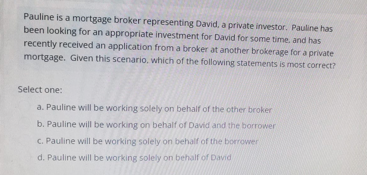 Pauline is a mortgage broker representing David, a private investor. Pauline has
been looking for an appropriate investment for David for some time, and has
recently received an application from a broker at another brokerage for a private
mortgage. Given this scenario, which of the following statements is most correct?
Select one:
a. Pauline will be working solely on behalf of the other broker
b. Pauline will be working on behalf of David and the borrower
c. Pauline will be working solely on behalf of the borrower
d. Pauline will be working solely on behalf of David