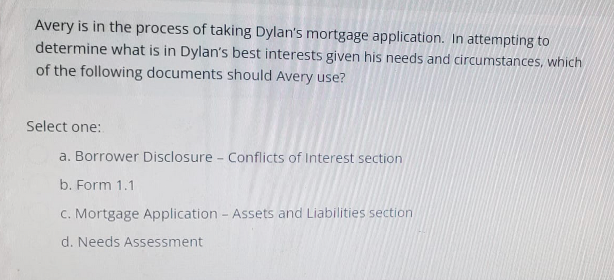 Avery is in the process of taking Dylan's mortgage application. In attempting to
determine what is in Dylan's best interests given his needs and circumstances, which
of the following documents should Avery use?
Select one:
a. Borrower Disclosure - Conflicts of Interest section
b. Form 1.1
c. Mortgage Application - Assets and Liabilities section
d. Needs Assessment