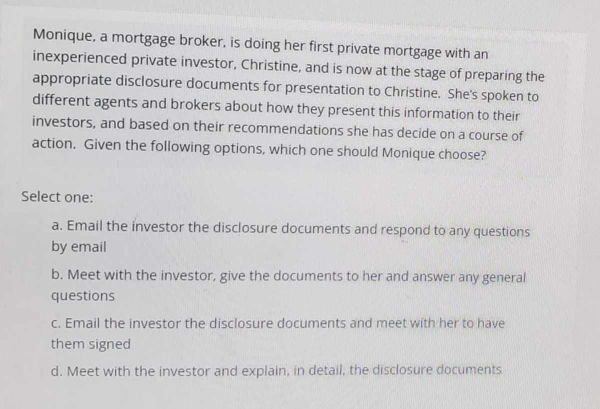 Monique, a mortgage broker, is doing her first private mortgage with an
inexperienced private investor, Christine, and is now at the stage of preparing the
appropriate disclosure documents for presentation to Christine. She's spoken to
different agents and brokers about how they present this information to their
investors, and based on their recommendations she has decide on a course of
action. Given the following options, which one should Monique choose?
Select one:
a. Email the investor the disclosure documents and respond to any questions
by email
b. Meet with the investor, give the documents to her and answer any general
questions
c. Email the investor the disclosure documents and meet with her to have
them signed
d. Meet with the investor and explain, in detail, the disclosure documents