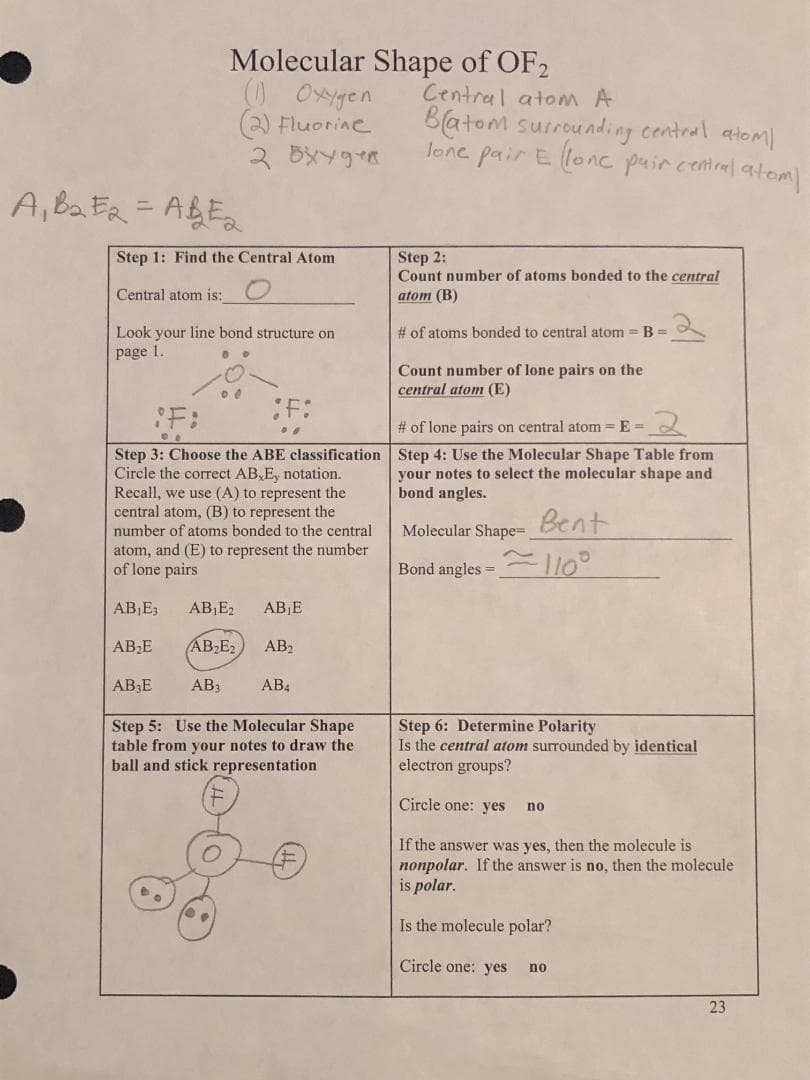 A₁B₂E2=AB=2
Molecular Shape of OF2
Step 1: Find the Central Atom
Central atom is:
Look your line bond structure on
page 1.
(1) Oxygen
(2) Fluorine
2 oxygen
¡F:
Step 3: Choose the ABE classification
Circle the correct AB E, notation.
Recall, we use (A) to represent the
central atom, (B) to represent the
number of atoms bonded to the central
atom, and (E) to represent the number
of lone pairs
AB₁E3
AB₁E₂ AB₁E
AB₂E₂
AB2
AB3
AB4
Step 5: Use the Molecular Shape
table from your notes to draw the
ball and stick representation
AB₂E
AB E
Central atom A
Batom surrounding central atom/
lone pair E llone pair central atom/
Step 2:
Count number of atoms bonded to the central
atom (B)
# of atoms bonded to central atom = B =
Count number of lone pairs on the
central atom (E)
# of lone pairs on central atom=E=
2
Step 4: Use the Molecular Shape Table from
your notes to select the molecular shape and
bond angles.
Bent
Molecular Shape=
Bond angles=110°
Step 6: Determine Polarity
Is the central atom surrounded by identical
electron groups?
Circle one: yes
If the answer was yes, then the molecule is
nonpolar. If the answer is no, then the molecule
is polar.
Is the molecule polar?
Circle one: yes
no
no
23