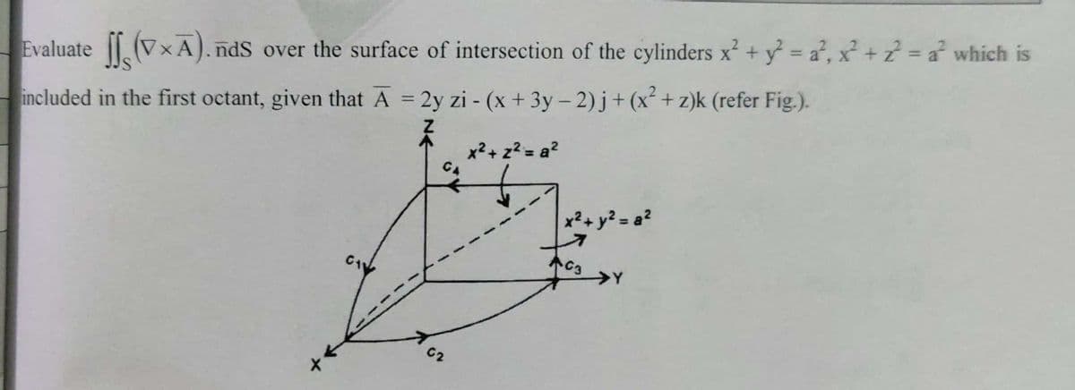 %D
Evaluate (VxA). ndS over the surface of intersection of the cylinders x? + y = a², x² + z? = a? whích is
%3D
included in the first octant, given that A = 2y zi - (x + 3y – 2) j+ (x² + z)k (refer Fig.).
x²+ z? = a?
CA
x²+ y² = a?
C3
>Y
62
