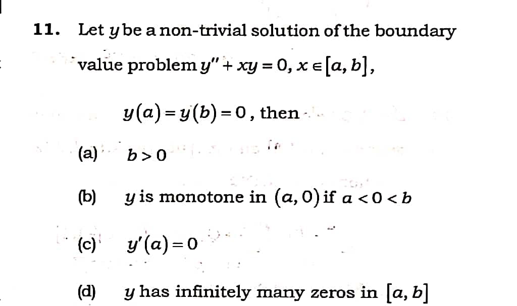 11. Let y be a non-trivial solution of the boundary
value problemy" + xy = 0, x E[a, b],
y(a) = y (b) = 0, then -.
(a)
b>0
(b)
y is monotone in (a, 0) if a <0 < b
(c) y'(a) = 0
(d)
y has infinitely many zeros in [a, b]
