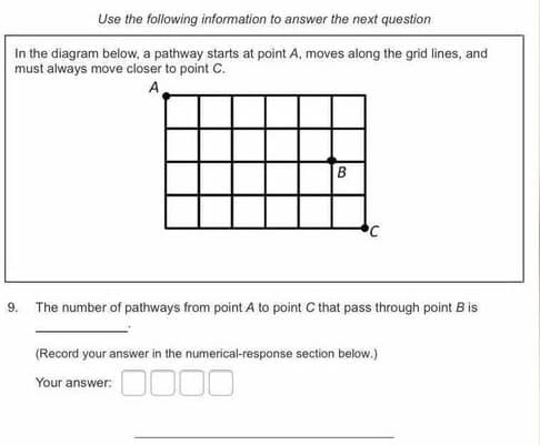 Use the following information to answer the next question
In the diagram below, a pathway starts at point A, moves along the grid lines, and
must always move closer to point C.
A
9.
The number of pathways from point A to point C that pass through point B is
(Record your answer in the numerical-response section below.)
Your answer:
B.
