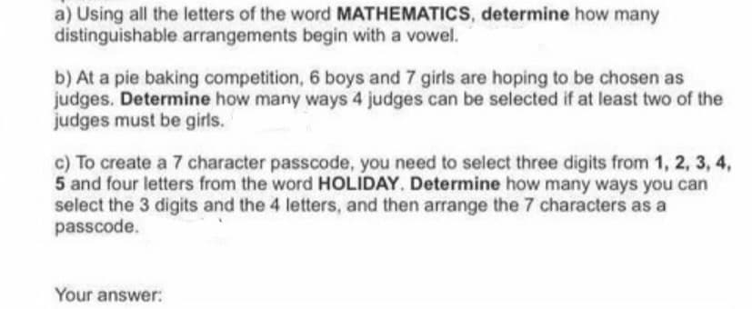 a) Using all the letters of the word MATHEMATICS, determine how many
distinguishable arrangements begin with a vowel.
b) At a pie baking competition, 6 boys and 7 girls are hoping to be chosen as
judges. Determine how many ways 4 judges can be selected if at least two of the
judges must be girls.
c) To create a 7 character passcode, you need to select three digits from 1, 2, 3, 4,
5 and four letters from the word HOLIDAY. Determine how many ways you can
select the 3 digits and the 4 letters, and then arrange the 7 characters as a
passcode.
Your answer:
