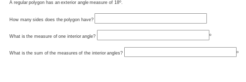 A regular polygon has an exterior angle measure of 18°.
How many sides does the polygon have?
What is the measure of one interior angle?
What is the sum of the measures of the interior angles?
