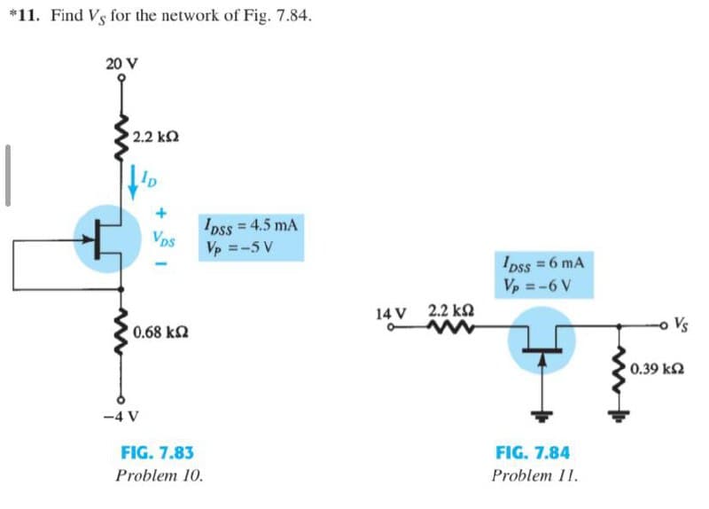 *11. Find Vs for the network of Fig. 7.84.
20 V
2.2 k
Ip
Ipss = 4.5 mA
Vp =-5 V
Vps
I pss = 6 mA
Vp = -6 V
14 V 2.2 kQ
0.68 k2
0.39 k2
-4 V
FIG. 7.83
FIG. 7.84
Problem 10.
Problem 11.
