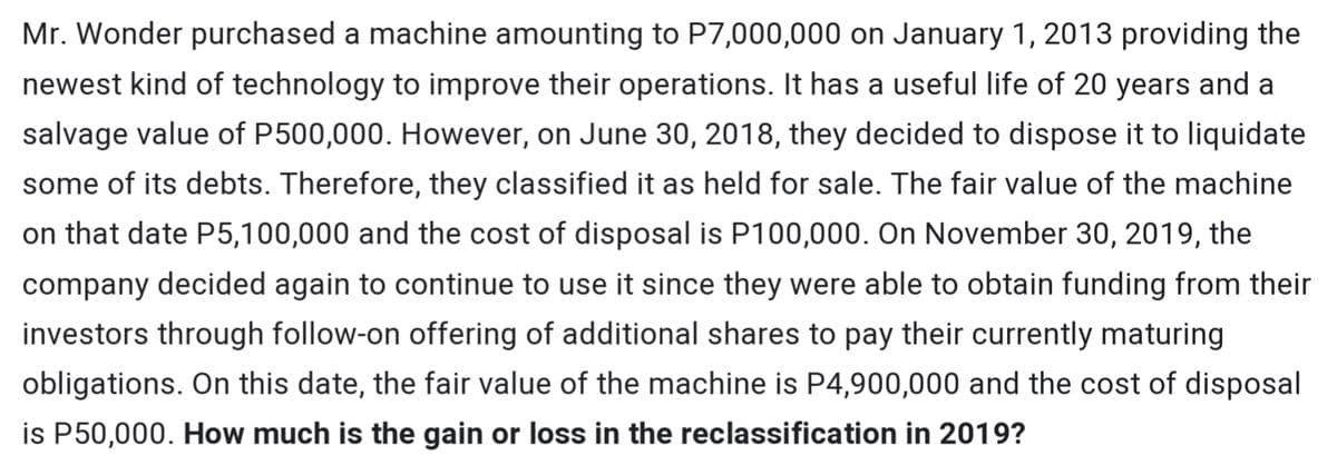 Mr. Wonder purchased a machine amounting to P7,000,000 on January 1, 2013 providing the
newest kind of technology to improve their operations. It has a useful life of 20 years and a
salvage value of P500,000. However, on June 30, 2018, they decided to dispose it to liquidate
some of its debts. Therefore, they classified it as held for sale. The fair value of the machine
on that date P5,100,000 and the cost of disposal is P100,000. On November 30, 2019, the
company decided again to continue to use it since they were able to obtain funding from their
investors through follow-on offering of additional shares to pay their currently maturing
obligations. On this date, the fair value of the machine is P4,900,000 and the cost of disposal
is P50,000. How much is the gain or loss in the reclassification in 2019?
