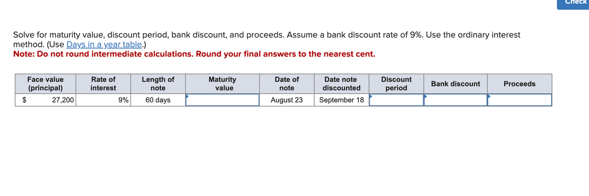 Solve for maturity value, discount period, bank discount, and proceeds. Assume a bank discount rate of 9%. Use the ordinary interest
method. (Use Days in a year table.)
Note: Do not round intermediate calculations. Round your final answers to the nearest cent.
$
Face value
(principal)
27,200
Rate of
interest
9%
Length of
note
60 days
Maturity
value
Date of
note
August 23
Date note
discounted
September 18
Discount
period
Bank discount
Proceeds
eck