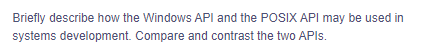 Briefly describe how the Windows API and the POSIX API may be used in
systems development. Compare and contrast the two APIs.