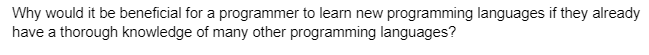 Why would it be beneficial for a programmer to learn new programming languages if they already
have a thorough knowledge of many other programming languages?
