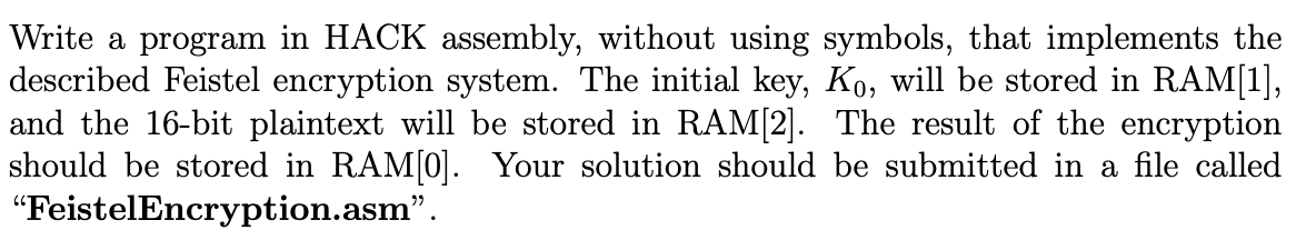 Write a program in HACK assembly, without using symbols, that implements the
described Feistel encryption system. The initial key, Ko, will be stored in RAM[1],
and the 16-bit plaintext will be stored in RAM[2]. The result of the encryption
should be stored in RAM[0]. Your solution should be submitted in a file called
"FeistelEncryption.asm".
