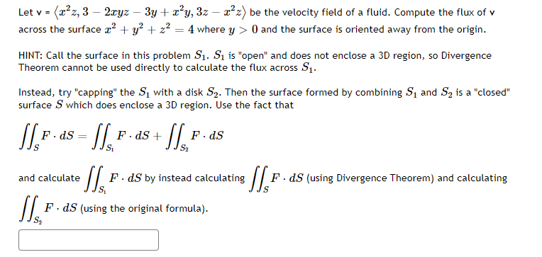 Let v = (x*z, 3 – 2xyz
across the surface x? + y? + z? = 4 where y > 0 and the surface is oriented away from the origin.
3y + x?y, 3z – 2²z) be the velocity field of a fluid. Compute the flux of v
HINT: Call the surface in this problem S1. Si is "open" and does not enclose a 3D region, so Divergence
Theorem cannot be used directly to calculate the flux across S1.
Instead, try "capping" the S1 with a disk S2. Then the surface formed by combining S1 and S2 is a "closed"
surface S which does enclose a 3D region. Use the fact that
F. ds
F· dS +
F. dS
F. dS by instead calculating
F. dS (using Divergence Theorem) and calculating
and calculate
F. dS (using the original formula).
