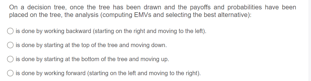 On a decision tree, once the tree has been drawn and the payoffs and probabilities have been
placed on the tree, the analysis (computing EMVS and selecting the best alternative):
O is done by working backward (starting on the right and moving to the left).
O is done by starting at the top of the tree and moving down.
O is done by starting at the bottom of the tree and moving up.
is done by working forward (starting on the left and moving to the right).
