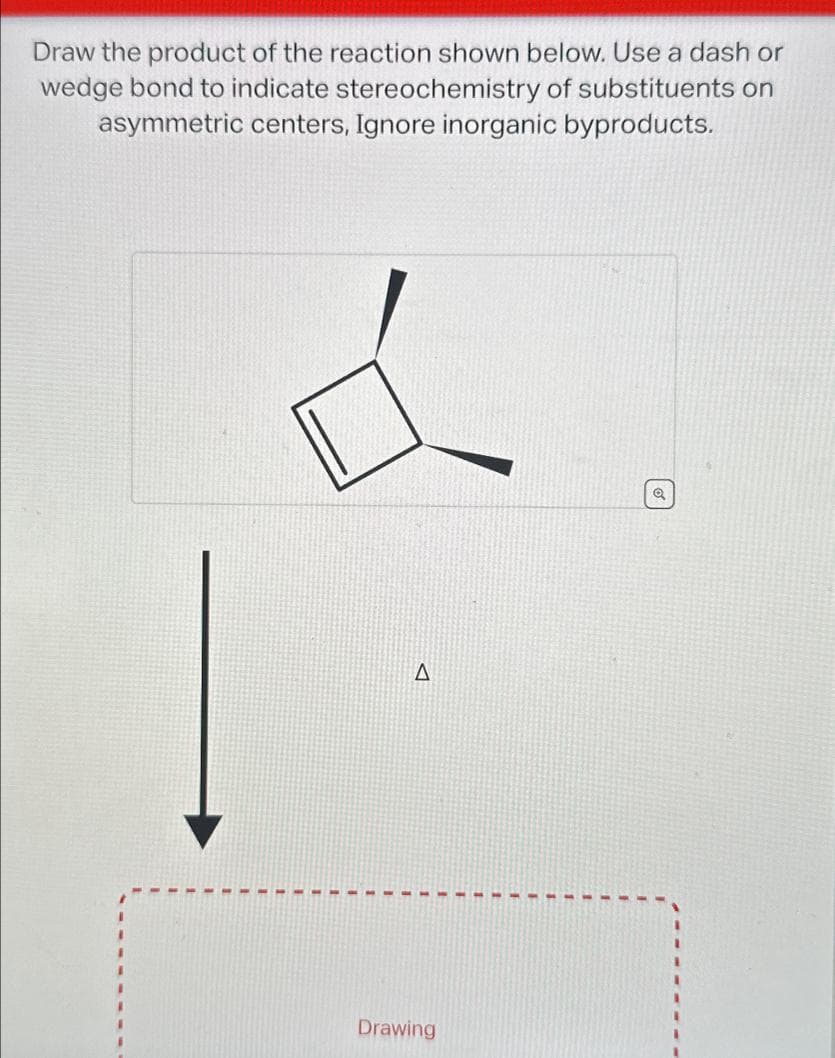 Draw the product of the reaction shown below. Use a dash or
wedge bond to indicate stereochemistry of substituents on
asymmetric centers, Ignore inorganic byproducts.
d
Q
A
Drawing