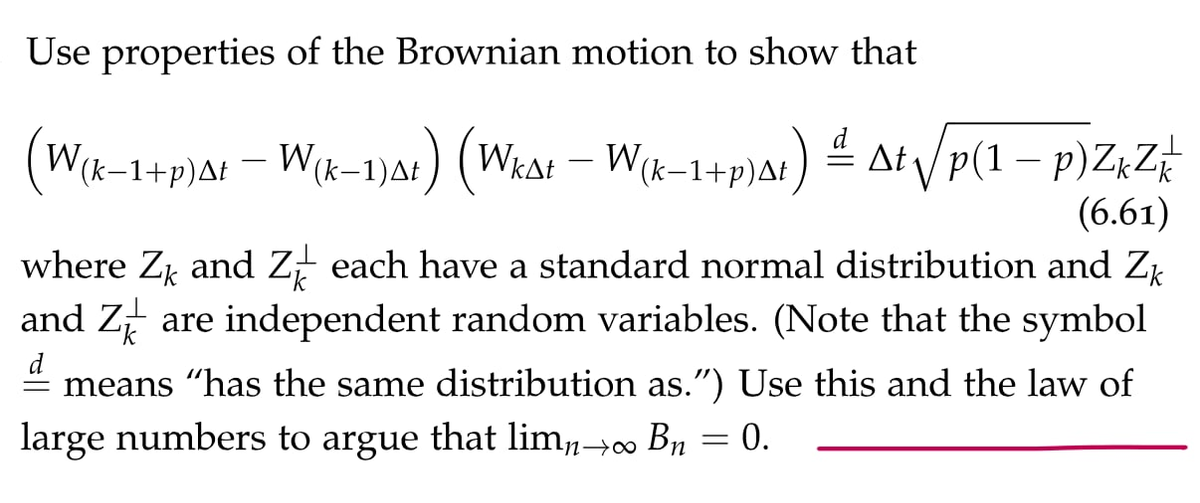 Use properties of the Brownian motion to show that
At / p(1 – p)Z¢Z#
(6.61)
where Z and Z each have a standard normal distribution and Zp
and Z are independent random variables. (Note that the symbol
W(k-1+p)At – W{x-1)a!) (Wkat
W(k-1+p)At
d
- means "has the same distribution as.") Use this and the law of
large numbers to argue that lim,→00 Bn
0.
