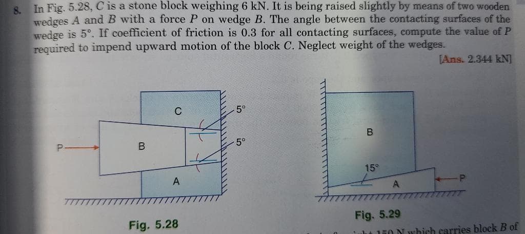 In Fig. 5.28, C is a stone block weighing 6 kN. It is being raised slightly by means of two wooden
8.
wedges A and B with a force P on wedge B. The angle between the contacting surfaces of the
wedge is 5°. If coefficient of friction is 0.3 for all contacting surfaces, compute the value of P
required to impend upward motion of the block C. Neglect weight of the wedges.
[Ans. 2.344 kN]
C
5°
5°
15°
A
A
Fig. 5.28
Fig. 5.29
uht l50 N which carries block B of
