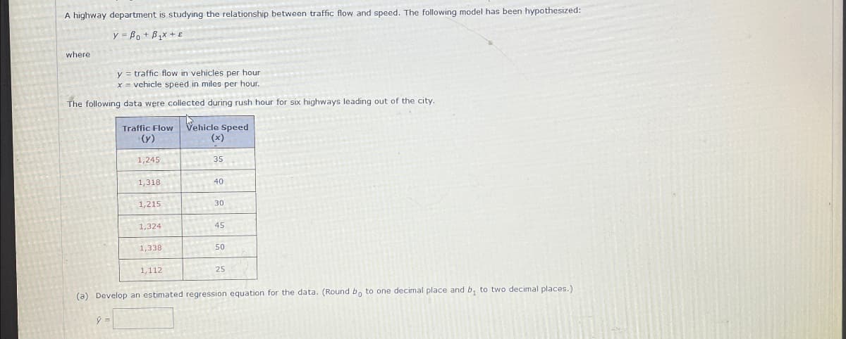 A highway department is studying the relationship between traffic flow and speed. The following model has been hypothesized:
y = Bot Box +
where
y = traffic flow in vehicles per hour
x = vehicle speed in miles per hour.
The following data were collected during rush hour for six highways leading out of the city.
Traffic Flow
(y)
Vehicle Speed
(x)
1,245
35
1,318
40
1,215
30
1,324
45
1,338
50
1,112
25
(a) Develop an estimated regression equation for the data. (Round bo to one decimal place and b₁ to two decimal places.)
y =