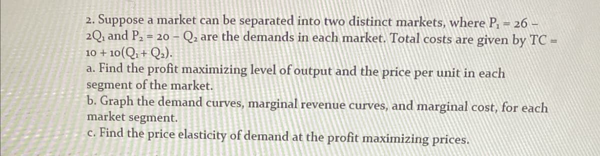 2. Suppose a market can be separated into two distinct markets, where P₁ = 26-
2Q1 and P2 = 20 - Q2 are the demands in each market. Total costs are given by TC =
10 + 10(Q1 + Q2).
a. Find the profit maximizing level of output and the price per unit in each
segment of the market.
b. Graph the demand curves, marginal revenue curves, and marginal cost, for each
market segment.
c. Find the price elasticity of demand at the profit maximizing prices.