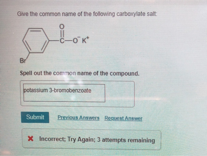 Give the common name of the following carboxylate salt:
Lok
Br
Spell out the common name of the compound.
potassium 3-bromobenzoate
Submit Previous Answers Request Answer
X Incorrect; Try Again; 3 attempts remaining