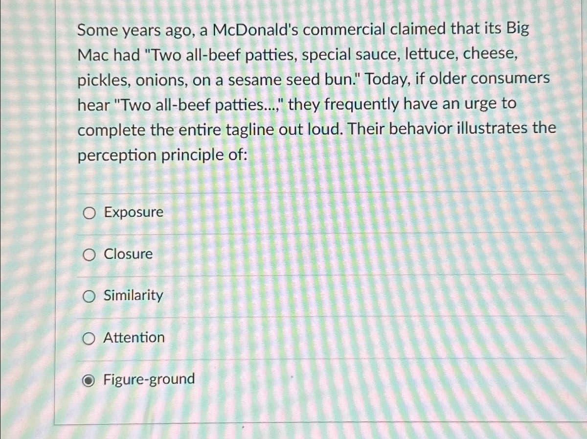 Some years ago, a McDonald's commercial claimed that its Big
Mac had "Two all-beef patties, special sauce, lettuce, cheese,
pickles, onions, on a sesame seed bun." Today, if older consumers
hear "Two all-beef patties...," they frequently have an urge to
complete the entire tagline out loud. Their behavior illustrates the
perception principle of:
○ Exposure
O Closure
○ Similarity
○ Attention
Figure-ground