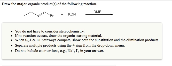 Draw the major organic product(s) of the following reaction.
DMF
+ КCN
Br
You do not have to consider stereochemistry.
• If no reaction occurs, draw the organic starting material.
• When Sy1 & E1 pathways compete, show both the substitution and the elimination products.
• Separate multiple products using the + sign from the drop-down menu.
• Do not include counter-ions, e.g., Na", I", in your answer.

