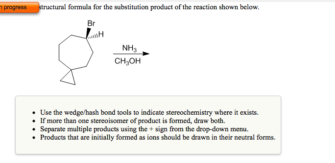 n progress
structural formula for the substitution product of the reaction shown below.
Br
NH3
CH3OH
Use the wedge/hash bond tools to indicate stereochemistry where it exists.
• If more than one stereoisomer of product is formed, draw both.
• Separate multiple products using the + sign from the drop-down menu.
• Products that are initially formed as ions should be drawn in their neutral forms.
