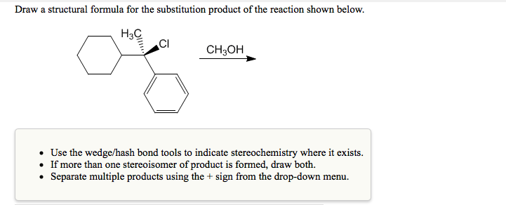 Draw a structural formula for the substitution product of the reaction shown below.
H3C
CI
CH3OH
• Use the wedge/hash bond tools to indicate stereochemistry where it exists.
• If more than one stereoisomer of product is formed, draw both.
• Separate multiple products using the + sign from the drop-down menu.
