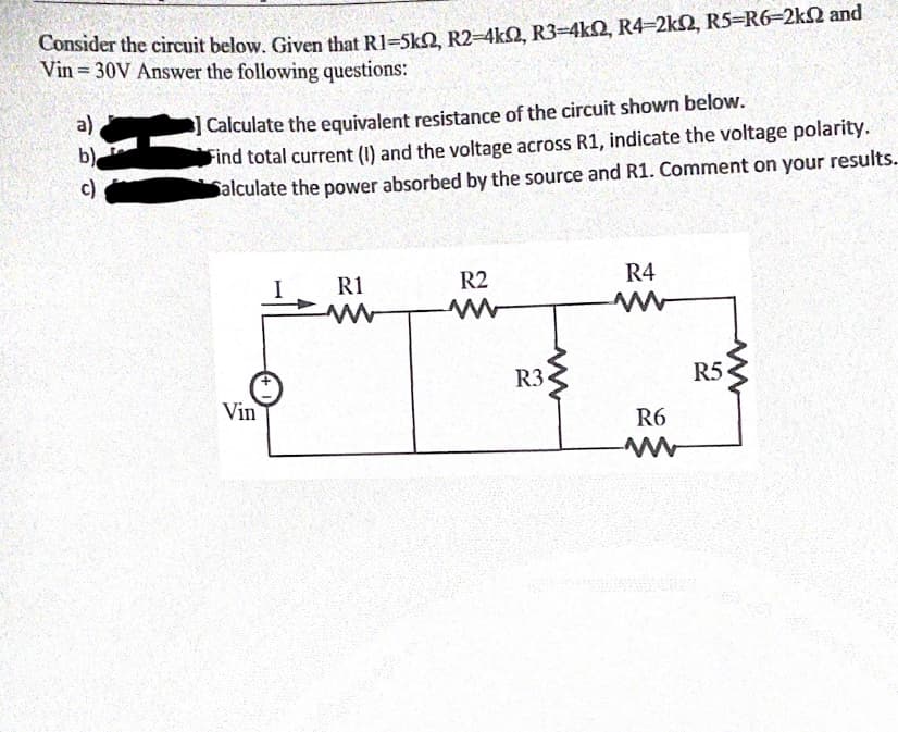 Consider the circuit below. Given that R1=SkO R2-4kQ, R3=4kQ, R4-2k2, R5=R6-2k2 and
Vin = 30V Answer the following questions:
] Calculate the equivalent resistance of the circuit shown below.
Find total current (I) and the voltage across R1, indicate the voltage polarity.
Salculate the power absorbed by the source and R1. Comment on your results.
a)
b)
c)
R1
R2
R4
R3•
R5
Vin
R6
HI
