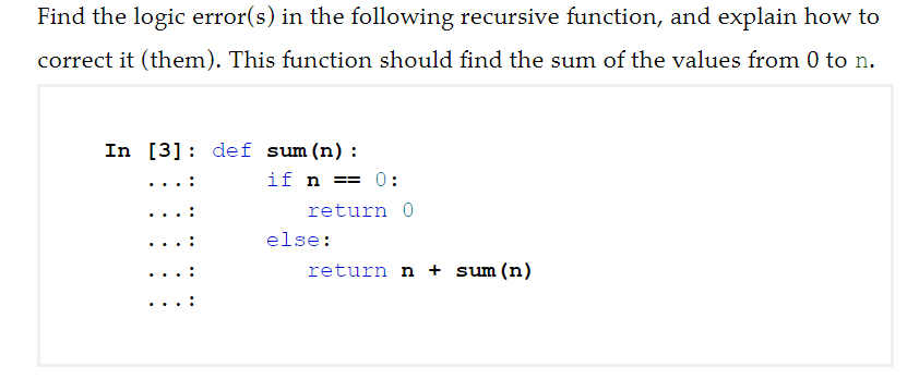 Find the logic error(s) in the following recursive function, and explain how to
correct it (them). This function should find the sum of the values from 0 to n.
In [3]: def sum (n):
if n == 0:
...:
return 0
else:
return n + sum (n)
