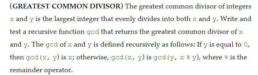 (GREATEST COMMON DIVISOR) The greatest common divisor of integers
x and y is the largest integer that evenly divides into both x and y. Write and
test a recursive function gcd that returns the greatest common divisor of x
and y. The gcd of x and y is defined recursively as follows: If y is equal to 0,
then gcd (x, y) is x; otherwise, gcd (x, y) is gcd (y, x % y), where % is the
remainder operator.
