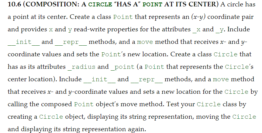 10.6 (COMPOSITION: A CIRCLE “HAS A" POINT AT ITS CENTER) A circle has
a point at its center. Create a class Point that represents an (x-y) coordinate pair
and provides x and y read-write properties for the attributes _x and_y. Include
init
and
repr methods, and a move method that receives x- and y-
coordinate values and sets the Point's new location. Create a class Circle that
has as its attributes _radius and_point (a Point that represents the Circle's
center location). Include
init_ and
repr
methods, and a move method
that receives x- and y-coordinate values and sets a new location for the Circle by
calling the composed Point object's move method. Test your Circle class by
creating a Circle object, displaying its string representation, moving the Circle
and displaying its string representation again.
