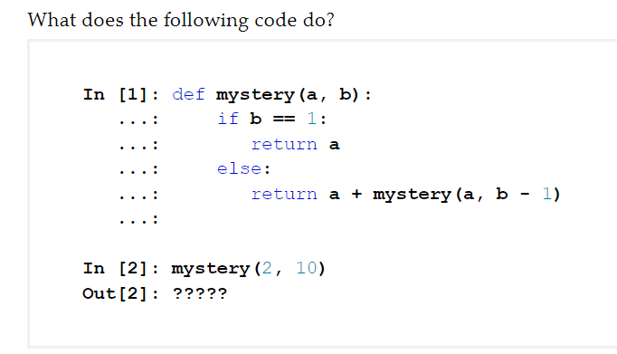 What does the following code do?
In [1]: def mystery (a, b) :
if b == 1:
return a
else:
return a + mystery (a, b - 1)
In [2]: mystery (2, 10)
Out [2]: ?????
