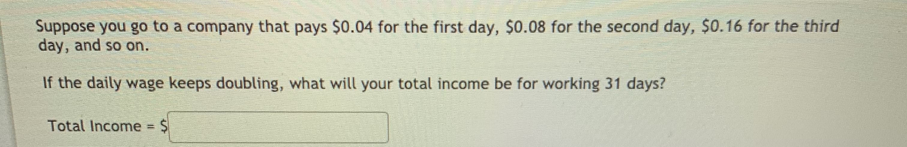 Suppose you go to a company that pays $0.04 for the first day, $0.08 for the second day, $0.16 for the third
day, and so on.
If the daily wage keeps doubling, what will your total income be for working 31 days?
Total Income% D
