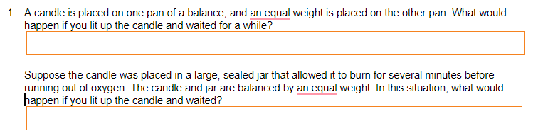 1. A candle is placed on one pan of a balance, and an equal weight is placed on the other pan. What would
happen if you lit up the candle and waited for a while?
Suppose the candle was placed in a large, sealed jar that allowed it to burn for several minutes before
running out of oxygen. The candle and jar are balanced by an equal weight. In this situation, what would
happen if you lit up the candle and waited?
