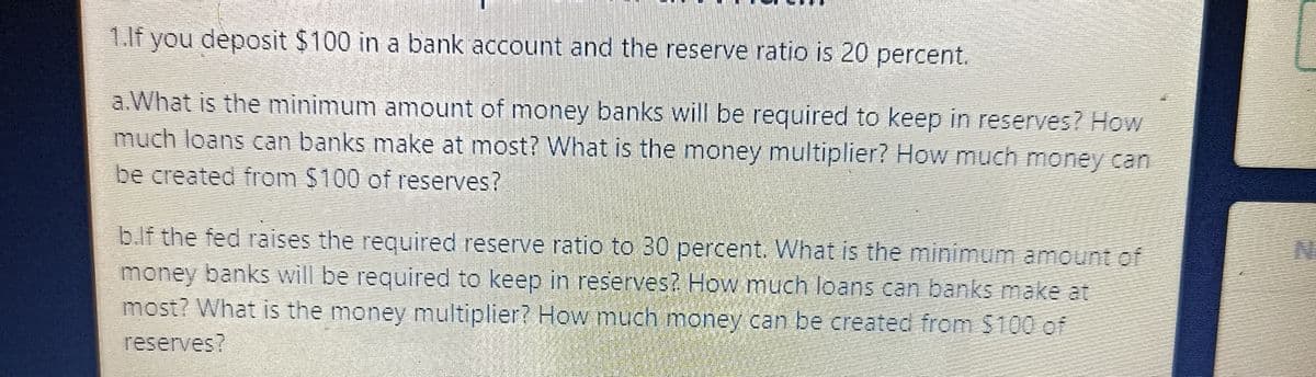 1.If you deposit $100 in a bank account and the reserve ratio is 20 percent.
a.What is the minimum amount of money banks will be required to keep in reserves? How
much loans can banks make at most? What is the money multiplier? How much money can
be created from $100 of reserves?
b.lf the fed raises the required reserve ratio to 30 percent. What is the minimum amount of
money banks will be required to keep in reserves? How much loans can banks make at
most? What is the money multiplier? How much money can be created from $100 of
reserves?
N