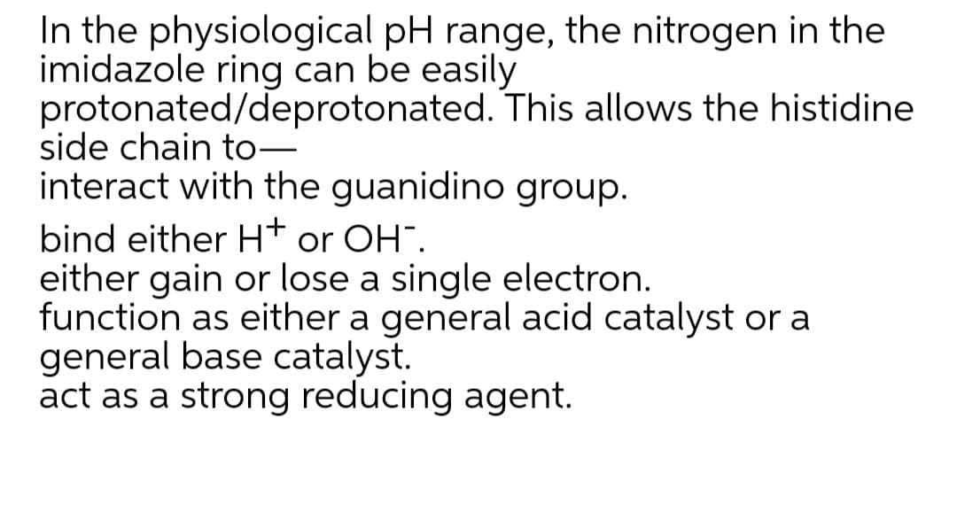 In the physiological pH range, the nitrogen in the
imidazole ring can be easily
protonated/deprotonated. This allows the histidine
side chain to–
interact with the guanidino group.
bind either Ht or OH".
either gain or lose a single electron.
function as either a general acid catalyst or a
general base catalyst.
act as a strong reducing agent.
