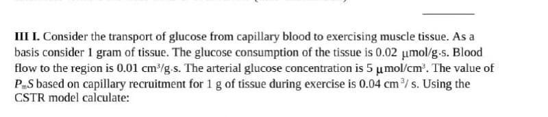 III I. Consider the transport of glucose from capillary blood to exercising muscle tissue. As a
basis consider 1 gram of tissue. The glucose consumption of the tissue is 0.02 μmol/g.s. Blood
flow to the region is 0.01 cm³/g.s. The arterial glucose concentration is 5 μmol/cm³. The value of
PS based on capillary recruitment for 1 g of tissue during exercise is 0.04 cm³/s. Using the
CSTR model calculate: