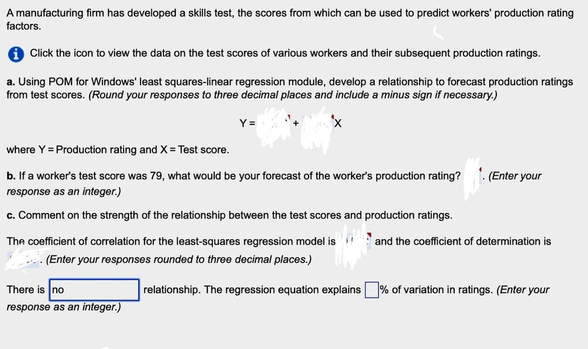 A manufacturing firm has developed a skills test, the scores from which can be used to predict workers' production rating
factors.
1 Click the icon to view the data on the test scores of various workers and their subsequent production ratings.
a. Using POM for Windows' least squares-linear regression module, develop a relationship to forecast production ratings
from test scores. (Round your responses to three decimal places and include a minus sign if necessary.)
Y =
where Y = Production rating and X = Test score.
b. If a worker's test score was 79, what would be your forecast of the worker's production rating?
response as an integer.)
c. Comment on the strength of the relationship between the test scores and production ratings.
The coefficient of correlation for the least-squares regression model is
(Enter your responses rounded to three decimal places.)
There is no
(Enter your
and the coefficient of determination is
relationship. The regression equation explains
% of variation in ratings. (Enter your
response as an integer.)