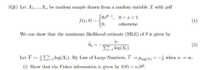 (Q1) Let X1, X, be random sample drawn from a random variable X with pdf
(0x01, 0<x<1
f(x; 0) =
0,
otherwise
We can show that the maximum likelihood estimate (MLE) of is given by
n
0,,
Σε log (X;)
Let Ylog(X). By Law of Large Numbers, Y→ log(x) = - when n→ ∞.
(i) Show that the Fisher information is given by 1(0)=n/02.
(1)
(2)