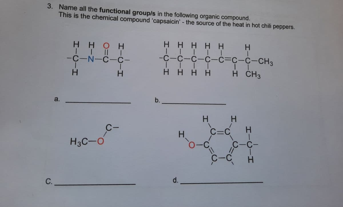 3. Name all the functional group/s in the following organic compound.
This is the chemical compound 'capsaicin' - the source of the heat in hot chili peppers.
Η Η Η Η Η
H.
H HOH
| |
-C-N-C-C-
-С-с-с-С-с-с-с-CH3;
H.
Η Η Η Η
H CH3
a.
b.
C-
C=C
H.
H3C-O
C-C-
C-C
d.
C.
エIC
HICIH
HICIH
