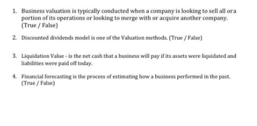 1. Business valuation is typically conducted when a company is looking to sell all ora
portion of its operations or looking to merge with or acquire another company.
(True / False)
2. Discounted dividends model is one of the Valuation methods. (True / False)
3. Liquidation Value - is the net cash that a business will pay if its assets were liquidated and
liabilities were paid off today.
4. Financial forecasting is the process of estimating how a business performed in the past.
(True / False)
