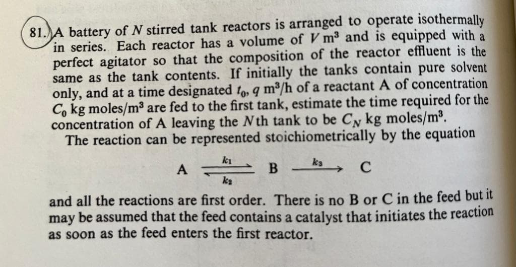 81. A battery of N stirred tank reactors is arranged to operate isothermally
in series. Each reactor has a volume of V m³ and is equipped with a
perfect agitator so that the composition of the reactor effluent is the
same as the tank contents. If initially the tanks contain pure solvent
only, and at a time designated to, 9 m³/h of a reactant A of concentration
Co kg moles/m³ are fed to the first tank, estimate the time required for the
concentration of A leaving the Nth tank to be C kg moles/m³.
The reaction can be represented stoichiometrically by the equation
ki
ks
A
B
C
k₂
and all the reactions are first order. There is no B or C in the feed but it
may be assumed that the feed contains a catalyst that initiates the reaction
as soon as the feed enters the first reactor.