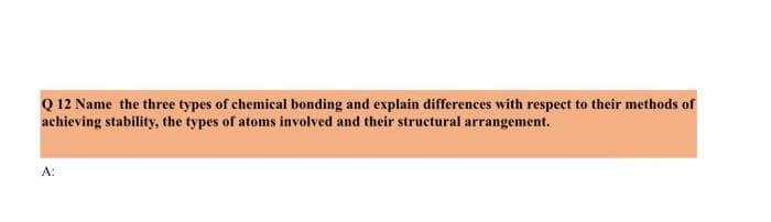 Q 12 Name the three types of chemical bonding and explain differences with respect to their methods of
achieving stability, the types of atoms involved and their structural arrangement.
A: