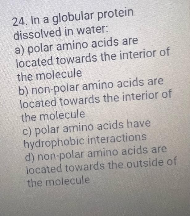24. In a globular protein
dissolved in water:
a) polar amino acids are
located towards the interior of
the molecule
b) non-polar amino acids are
located towards the interior of
the molecule
c) polar amino acids have
hydrophobic interactions
d) non-polar amino acids are
located towards the outside of
the molecule