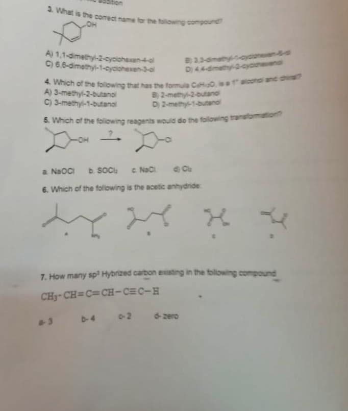 3. What is the correct name for the following compound
OH
A) 1,1-dimethyl-2-cyclohexen-4-ol
C) 6,6-dimethyl-1-cyclohexen-3-ol
B) 3,3-dimety----
D) 44-dimethy-3-cyccend
4. Which of the following that has the formula CHO, is a 1 alcohol and chi
A) 3-methyl-2-butanol
C) 3-methyl-1-butanol
B) 2-methyl-2-butand
D) 2-methy-1-butanol
5. Which of the following reagents would do the following transformation
7.
a NaOCI b. SOCI;
NaCl ) Cu
6. Which of the following is the acetic anhydride
7. How many sp³ Hybrized carbon existing in the following compound
CH₂-CH=C=CH-CEC-H
b-4 0-2 d-zero