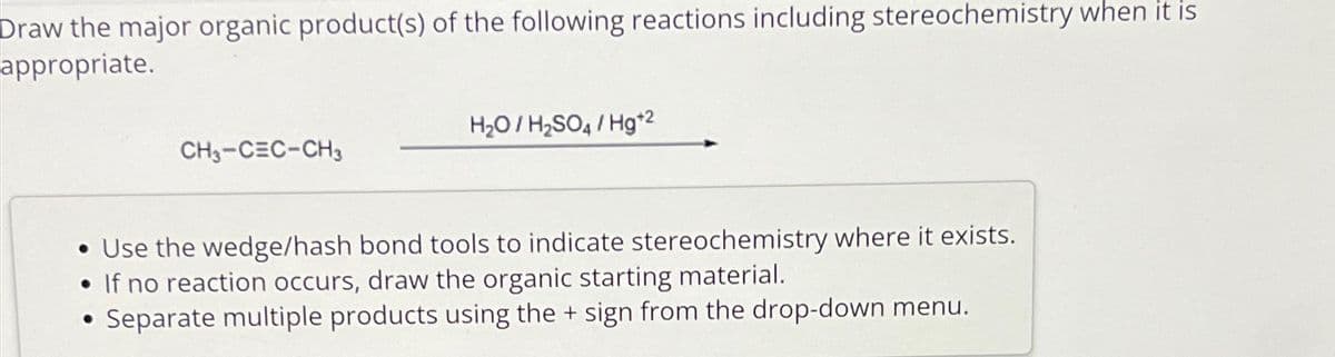 Draw the major organic product(s) of the following reactions including stereochemistry when it is
appropriate.
CH3-CEC-CH3
●
H₂O/H₂SO4/Hg+²
• Use the wedge/hash bond tools to indicate stereochemistry where it exists.
• If no reaction occurs, draw the organic starting material.
Separate multiple products using the + sign from the drop-down menu.