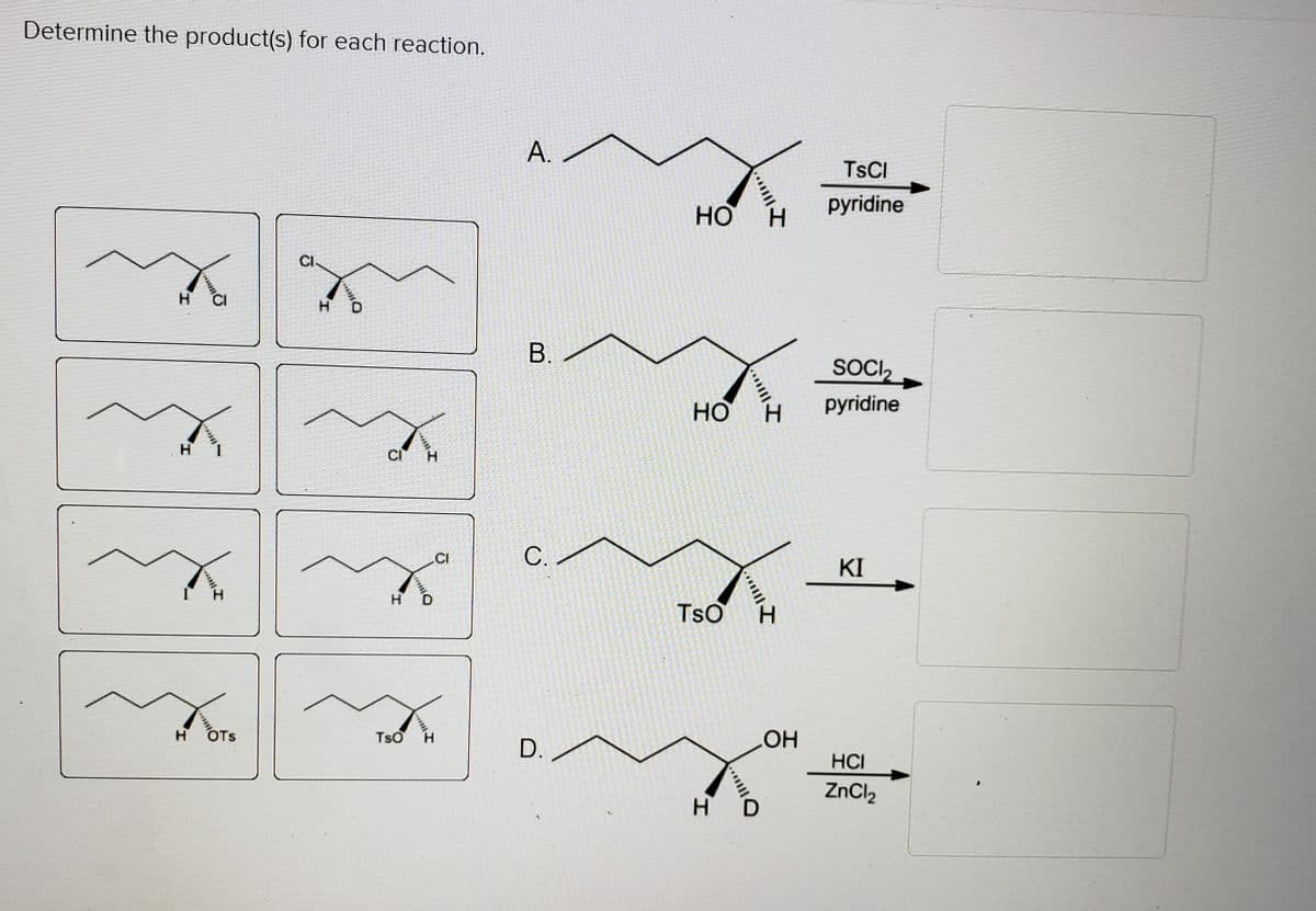 Determine the product(s) for each reaction.
А.
TSCI
pyridine
CI.
H
В.
SOCI,
но
H.
pyridine
H
CI
.CI
С.
KI
H
TsO
H.
HO
HCI
H
OTs
TsO
D.
ZnCl2
...
A.
