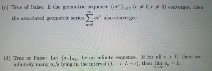 (c) True of False: If the geometric sequence {cr"}n2o (c # 0,r 0) converges, then
the associated geometric series cr" also converges.
n=0
(d) True or False: Let {an}n>1_be an infinite sequence. If for all e > 0, there are
infinitely many a,'s lying in the interval (L- €, L+ €), then lim a, = L.
n-00
